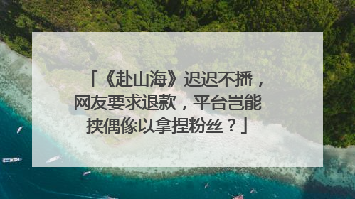 《赴山海》迟迟不播，网友要求退款，平台岂能挟偶像以拿捏粉丝？