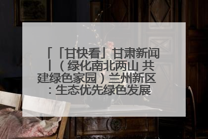 「甘快看」甘肃新闻丨（绿化南北两山 共建绿色家园）兰州新区：生态优先绿色发展 打造生态环保示范区