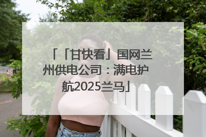 「甘快看」国网兰州供电公司：满电护航2025兰马