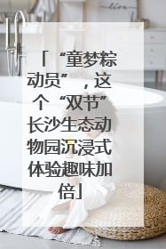 “童梦粽动员”，这个“双节”长沙生态动物园沉浸式体验趣味加倍