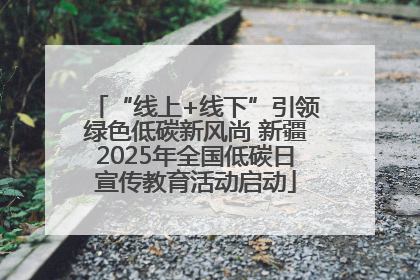 “线上+线下”引领绿色低碳新风尚 新疆2025年全国低碳日宣传教育活动启动