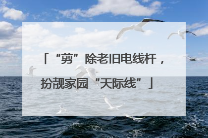 “剪”除老旧电线杆，扮靓家园“天际线”