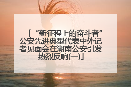 “新征程上的奋斗者”公安先进典型代表中外记者见面会在湖南公安引发热烈反响(一)