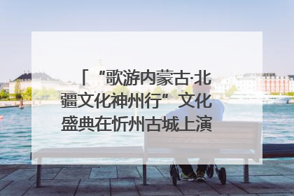 “歌游内蒙古·北疆文化神州行”文化盛典在忻州古城上演——蒙晋文化交融共谱文旅融合新篇