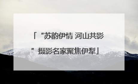 “苏韵伊情 河山共影”摄影名家聚焦伊犁