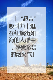 “超吉”吸引力｜逛在红旗街如海的人群中，感受珍贵的烟火气