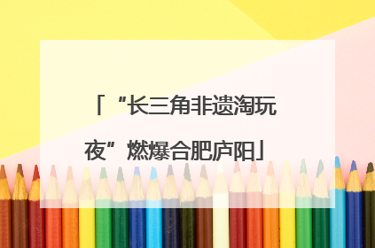 “长三角非遗淘玩夜”燃爆合肥庐阳