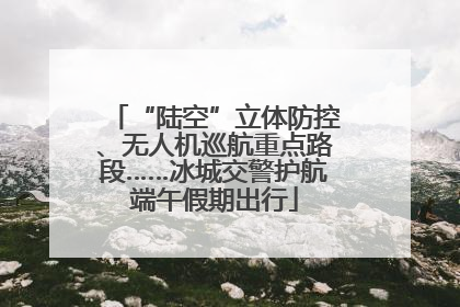 “陆空”立体防控、无人机巡航重点路段……冰城交警护航端午假期出行