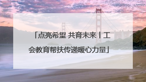 点亮希望 共育未来丨工会教育帮扶传递暖心力量