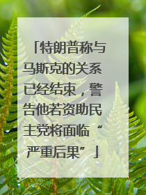 特朗普称与马斯克的关系已经结束，警告他若资助民主党将面临“严重后果”