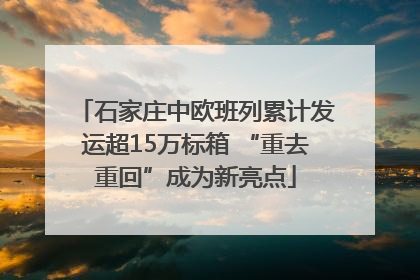 石家庄中欧班列累计发运超15万标箱 “重去重回”成为新亮点