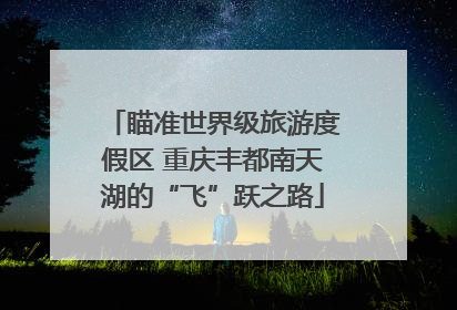 瞄准世界级旅游度假区 重庆丰都南天湖的“飞”跃之路