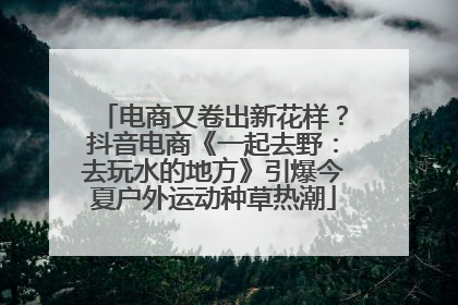 电商又卷出新花样？抖音电商《一起去野：去玩水的地方》引爆今夏户外运动种草热潮