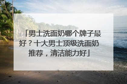 男士洗面奶哪个牌子最好？十大男士顶级洗面奶推荐，清洁能力好