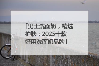 男士洗面奶，精选护肤：2025十款好用洗面奶品牌