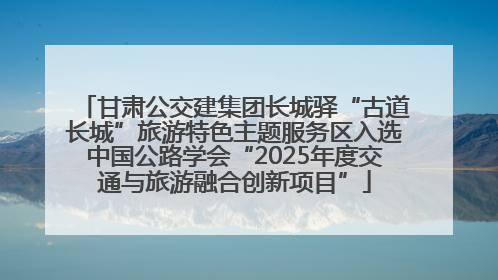 甘肃公交建集团长城驿“古道长城”旅游特色主题服务区入选中国公路学会“2025年度交通与旅游融合创新项目”