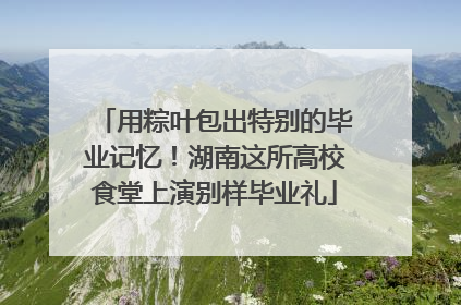 用粽叶包出特别的毕业记忆！湖南这所高校食堂上演别样毕业礼