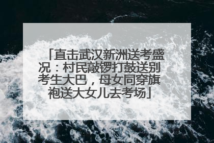 直击武汉新洲送考盛况：村民敲锣打鼓送别考生大巴，母女同穿旗袍送大女儿去考场