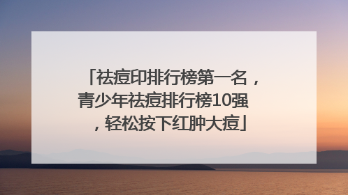 祛痘印排行榜第一名，青少年祛痘排行榜10强，轻松按下红肿大痘