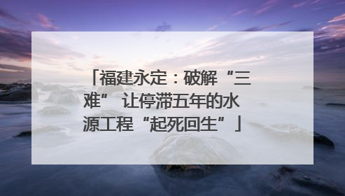 福建永定：破解“三难” 让停滞五年的水源工程“起死回生”