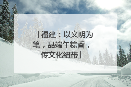 福建：以文明为笔，品端午粽香，传文化纽带