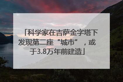 科学家在吉萨金字塔下发现第二座“城市”，或于3.8万年前建造