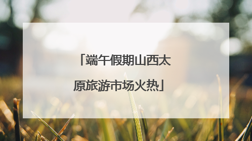 端午假期山西太原旅游市场火热