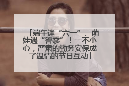 端午逢“六一”、萌娃遇“警黍”！一不小心，严肃的勤务安保成了温情的节日互动
