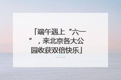 端午遇上“六一”，来北京各大公园收获双倍快乐