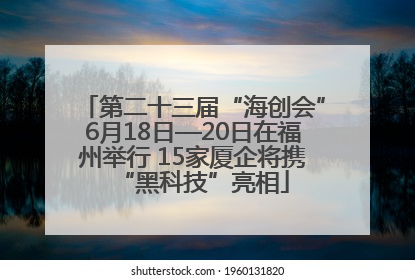 第二十三届“海创会”6月18日—20日在福州举行 15家厦企将携“黑科技”亮相