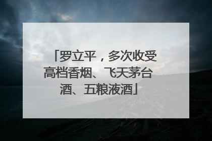 罗立平，多次收受高档香烟、飞天茅台酒、五粮液酒