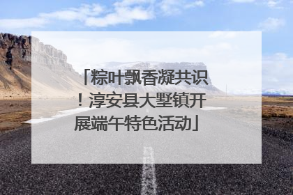 粽叶飘香凝共识！淳安县大墅镇开展端午特色活动