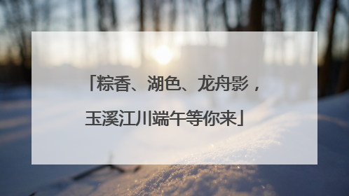 粽香、湖色、龙舟影，玉溪江川端午等你来