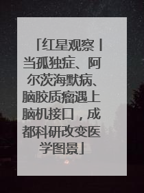 红星观察丨当孤独症、阿尔茨海默病、脑胶质瘤遇上脑机接口，成都科研改变医学图景
