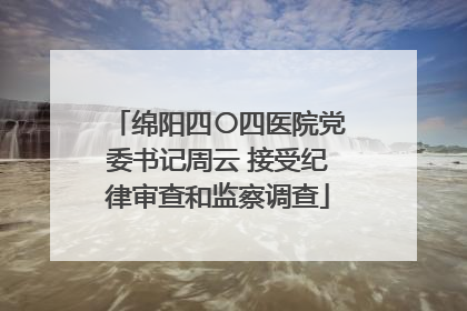 绵阳四〇四医院党委书记周云 接受纪律审查和监察调查
