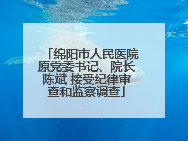绵阳市人民医院原党委书记、院长陈斌 接受纪律审查和监察调查