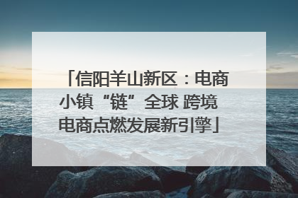 信阳羊山新区：电商小镇“链”全球 跨境电商点燃发展新引擎
