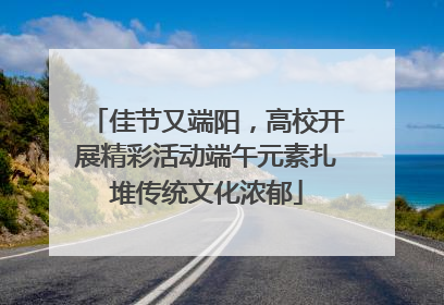 佳节又端阳，高校开展精彩活动端午元素扎堆传统文化浓郁