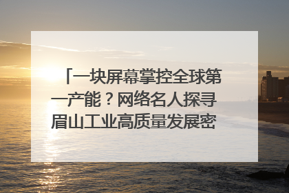 一块屏幕掌控全球第一产能？网络名人探寻眉山工业高质量发展密码｜网络名人四川行