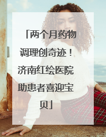 两个月药物调理创奇迹！济南红绘医院助患者喜迎宝贝