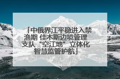 中俄界江平稳进入禁渔期 佳木斯边境管理支队“空江地”立体化智慧监管护航