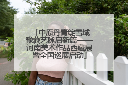 中原丹青绽雪域 豫藏艺脉启新篇——河南美术作品西藏展暨全国巡展启动