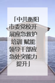 中共衡阳市委党校开展应急救护培训 赋能领导干部应急处突能力提升