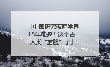 中国研究破解学界15年难题！这个古人类“露脸”了