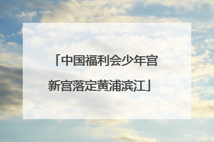 中国福利会少年宫新宫落定黄浦滨江