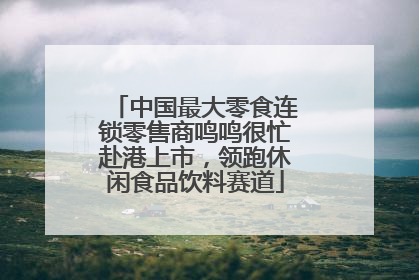 中国最大零食连锁零售商鸣鸣很忙赴港上市，领跑休闲食品饮料赛道