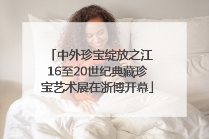 中外珍宝绽放之江 16至20世纪典藏珍宝艺术展在浙博开幕
