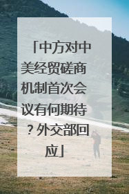 中方对中美经贸磋商机制首次会议有何期待？外交部回应