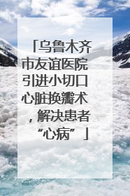 乌鲁木齐市友谊医院引进小切口心脏换瓣术，解决患者“心病”