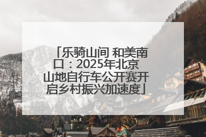 乐骑山间 和美南口：2025年北京山地自行车公开赛开启乡村振兴加速度